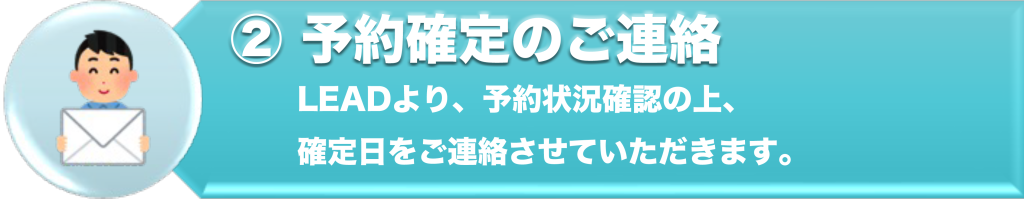 ②予約確定のご連絡
LEADより、予約状況確認の上、確定日をご連絡させていただきます。